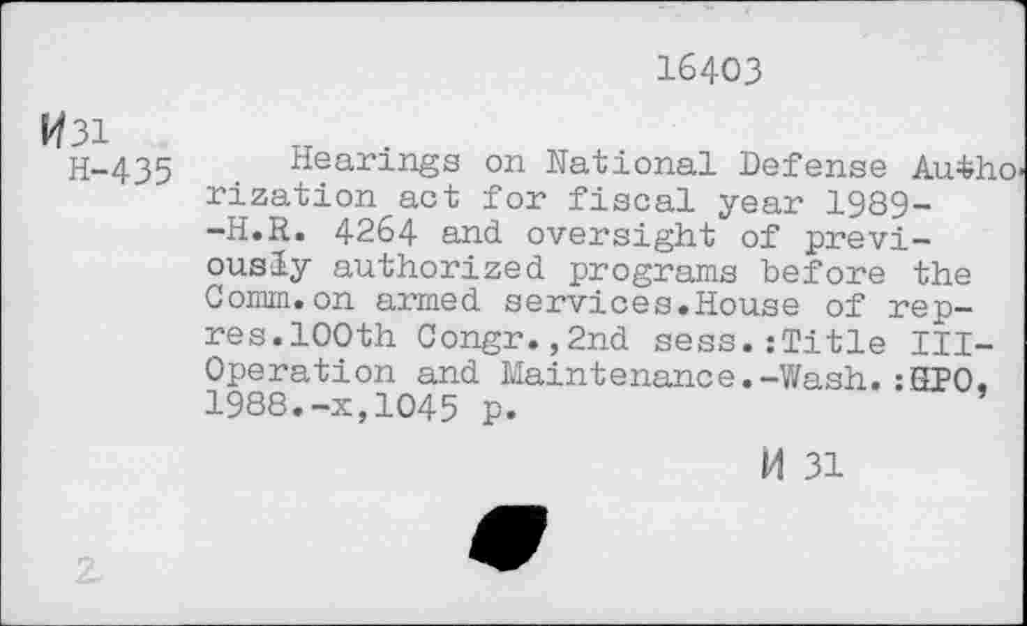 ﻿16403
W3i
H-435
Hearings on National Defense Autho rization act for fiscal year 1989--H.R. 4264 and oversight of previously authorized programs before the Comm.on armed services.House of rep— res.100th Congr.,2nd sess.:Title Ill-Operation and Maintenance.-Wash.:HPO. 1988.-x,1045 p.
M 31